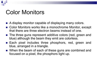 Color Monitors
 A display monitor capable of displaying many colors.
 Color Monitors works like a monochrome Monitor, except
that there are three electron beams instead of one.
 The three guns represent additive colors (red, green and
blue) although the beam they emit are colorless.
 Each pixel includes three phosphors, red, green and
blue, arranged in a triangle.
 When the beam of each of these guns are combined and
focused on a pixel, the phosphors light up.
 