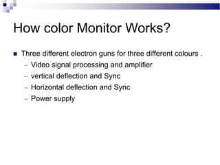 How color Monitor Works?
 Three different electron guns for three different colours .
– Video signal processing and amplifier
– vertical deflection and Sync
– Horizontal deflection and Sync
– Power supply
 