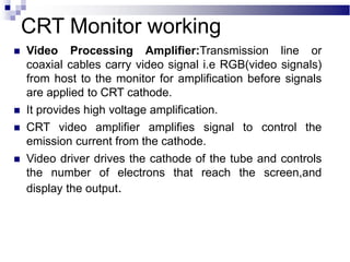  Video Processing Amplifier:Transmission line or
coaxial cables carry video signal i.e RGB(video signals)
from host to the monitor for amplification before signals
are applied to CRT cathode.
 It provides high voltage amplification.
 CRT video amplifier amplifies signal to control the
emission current from the cathode.
 Video driver drives the cathode of the tube and controls
the number of electrons that reach the screen,and
display the output.
CRT Monitor working
 