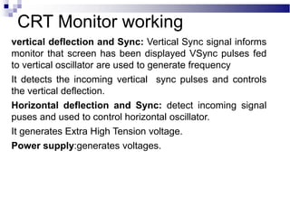 vertical deflection and Sync: Vertical Sync signal informs
monitor that screen has been displayed VSync pulses fed
to vertical oscillator are used to generate frequency
It detects the incoming vertical sync pulses and controls
the vertical deflection.
Horizontal deflection and Sync: detect incoming signal
puses and used to control horizontal oscillator.
It generates Extra High Tension voltage.
Power supply:generates voltages.
CRT Monitor working
 