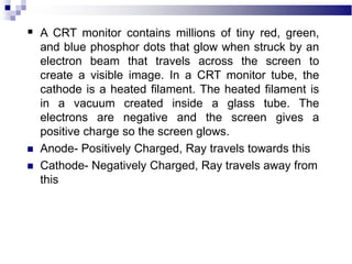  A CRT monitor contains millions of tiny red, green,
and blue phosphor dots that glow when struck by an
electron beam that travels across the screen to
create a visible image. In a CRT monitor tube, the
cathode is a heated filament. The heated filament is
in a vacuum created inside a glass tube. The
electrons are negative and the screen gives a
positive charge so the screen glows.
 Anode- Positively Charged, Ray travels towards this
 Cathode- Negatively Charged, Ray travels away from
this
 