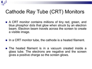 Cathode Ray Tube (CRT) Monitors
 A CRT monitor contains millions of tiny red, green, and
blue phosphor dots that glow when struck by an electron
beam. Electron beam travels across the screen to create
a visible image.
 In a CRT monitor tube, the cathode is a heated filament.
 The heated filament is in a vacuum created inside a
glass tube. The electrons are negative and the screen
gives a positive charge so the screen glows.
 