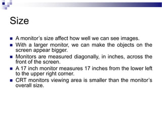 Size
 A monitor’s size affect how well we can see images.
 With a larger monitor, we can make the objects on the
screen appear bigger.
 Monitors are measured diagonally, in inches, across the
front of the screen.
 A 17 inch monitor measures 17 inches from the lower left
to the upper right corner.
 CRT monitors viewing area is smaller than the monitor’s
overall size.
 