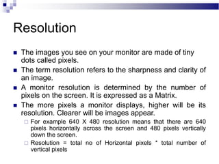Resolution
 The images you see on your monitor are made of tiny
dots called pixels.
 The term resolution refers to the sharpness and clarity of
an image.
 A monitor resolution is determined by the number of
pixels on the screen. It is expressed as a Matrix.
 The more pixels a monitor displays, higher will be its
resolution. Clearer will be images appear.
 For example 640 X 480 resolution means that there are 640
pixels horizontally across the screen and 480 pixels vertically
down the screen.
 Resolution = total no of Horizontal pixels * total number of
vertical pixels
 