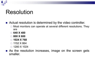 Resolution
 Actual resolution is determined by the video controller.
 Most monitors can operate at several different resolutions. They
are
 640 X 480
 800 X 600
 1024 X 768
 1152 X 864
 1280 X 1024
 As the resolution increases, image on the screen gets
smaller.
 