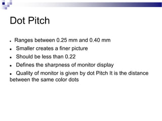 Dot Pitch
 Ranges between 0.25 mm and 0.40 mm
 Smaller creates a finer picture
 Should be less than 0.22
 Defines the sharpness of monitor display
 Quality of monitor is given by dot Pitch It is the distance
between the same color dots
 