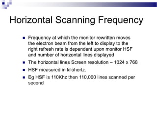 Horizontal Scanning Frequency
 Frequency at which the monitor rewritten moves
the electron beam from the left to display to the
right refresh rate is dependent upon monitor HSF
and number of horizontal lines displayed
 The horizontal lines Screen resolution – 1024 x 768
 HSF measured in kilohertz.
 Eg HSF is 110Khz then 110,000 lines scanned per
second
 