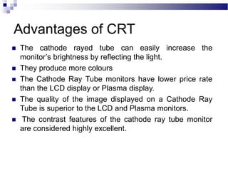 Advantages of CRT
 The cathode rayed tube can easily increase the
monitor’s brightness by reflecting the light.
 They produce more colours
 The Cathode Ray Tube monitors have lower price rate
than the LCD display or Plasma display.
 The quality of the image displayed on a Cathode Ray
Tube is superior to the LCD and Plasma monitors.
 The contrast features of the cathode ray tube monitor
are considered highly excellent.
 