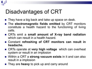 Disadvantages of CRT
 They have a big back and take up space on desk.
 The electromagnetic fields emitted by CRT monitors
constitute a health hazard to the functioning of living
cells.
 CRTs emit a small amount of X-ray band radiation
which can result in a health hazard.
 Constant refreshing of CRT monitors can result in
headache.
 CRTs operate at very high voltage which can overheat
system or result in an implosion
 Within a CRT a strong vacuum exists in it and can also
result in a implosion
 They are heavy to pick up and carry around
 