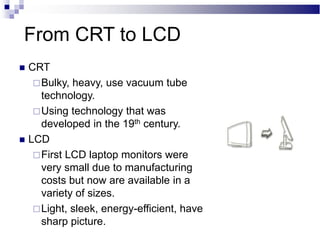 From CRT to LCD
 CRT
Bulky, heavy, use vacuum tube
technology.
Using technology that was
developed in the 19th century.
 LCD
First LCD laptop monitors were
very small due to manufacturing
costs but now are available in a
variety of sizes.
Light, sleek, energy-efficient, have
sharp picture.
 