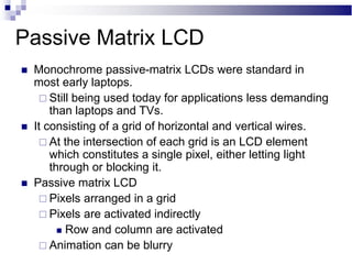 Passive Matrix LCD
 Monochrome passive-matrix LCDs were standard in
most early laptops.
 Still being used today for applications less demanding
than laptops and TVs.
 It consisting of a grid of horizontal and vertical wires.
 At the intersection of each grid is an LCD element
which constitutes a single pixel, either letting light
through or blocking it.
 Passive matrix LCD
 Pixels arranged in a grid
 Pixels are activated indirectly
 Row and column are activated
 Animation can be blurry
 