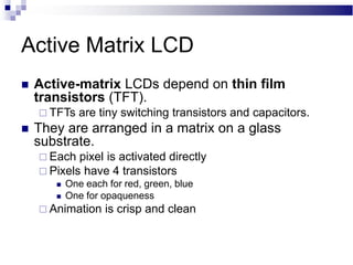 Active Matrix LCD
 Active-matrix LCDs depend on thin film
transistors (TFT).
 TFTs are tiny switching transistors and capacitors.
 They are arranged in a matrix on a glass
substrate.
 Each pixel is activated directly
 Pixels have 4 transistors
 One each for red, green, blue
 One for opaqueness
 Animation is crisp and clean
 