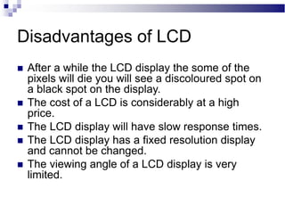 Disadvantages of LCD
 After a while the LCD display the some of the
pixels will die you will see a discoloured spot on
a black spot on the display.
 The cost of a LCD is considerably at a high
price.
 The LCD display will have slow response times.
 The LCD display has a fixed resolution display
and cannot be changed.
 The viewing angle of a LCD display is very
limited.
 
