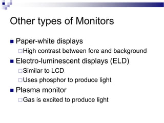 Other types of Monitors
 Paper-white displays
High contrast between fore and background
 Electro-luminescent displays (ELD)
Similar to LCD
Uses phosphor to produce light
 Plasma monitor
Gas is excited to produce light
 