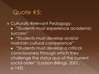 A Word on Culturally-Relevant PedagogyGloria Ladson-Billings-- culturally-relevant pedagogy is “committed to collective, not merely individual, empowerment” (Ladson-Billings, 1995).	“Students must experience academic success”“Students must develop and/or maintain 	cultural competence”“Students must develop a critical 	consciousness through which they challenge 	the status quo of the current social order” (Ladson-Billings, 1995).