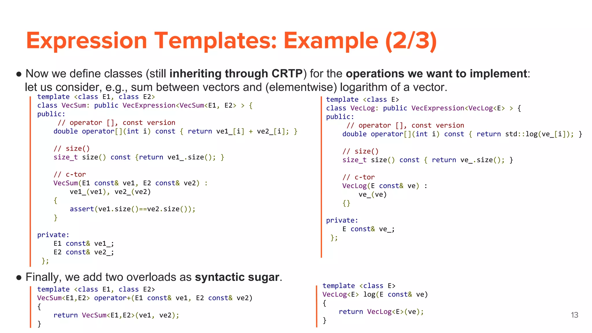 Expression Templates: Example (2/3)
13
● Now we define classes (still inheriting through CRTP) for the operations we want to implement:
let us consider, e.g., sum between vectors and (elementwise) logarithm of a vector.
● Finally, we add two overloads as syntactic sugar.
template <class E1, class E2>
class VecSum: public VecExpression<VecSum<E1, E2> > {
public:
// operator [], const version
double operator[](int i) const { return ve1_[i] + ve2_[i]; }
// size()
size_t size() const {return ve1_.size(); }
// c-tor
VecSum(E1 const& ve1, E2 const& ve2) :
ve1_(ve1), ve2_(ve2)
{
assert(ve1.size()==ve2.size());
}
private:
E1 const& ve1_;
E2 const& ve2_;
};
template <class E>
class VecLog: public VecExpression<VecLog<E> > {
public:
// operator [], const version
double operator[](int i) const { return std::log(ve_[i]); }
// size()
size_t size() const { return ve_.size(); }
// c-tor
VecLog(E const& ve) :
ve_(ve)
{}
private:
E const& ve_;
};
template <class E1, class E2>
VecSum<E1,E2> operator+(E1 const& ve1, E2 const& ve2)
{
return VecSum<E1,E2>(ve1, ve2);
}
template <class E>
VecLog<E> log(E const& ve)
{
return VecLog<E>(ve);
}
 