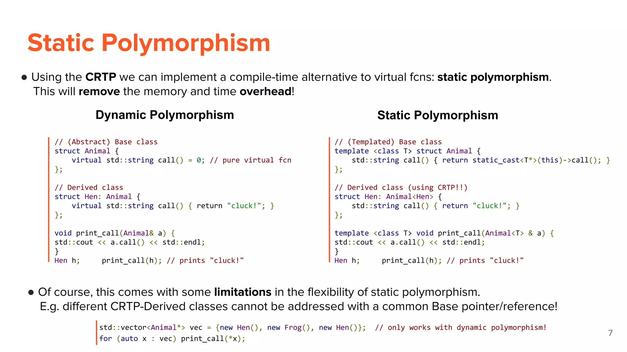 ● Using the CRTP we can implement a compile-time alternative to virtual fcns: static polymorphism.
This will remove the memory and time overhead!
Static Polymorphism
7
Dynamic Polymorphism Static Polymorphism
// (Abstract) Base class
struct Animal {
virtual std::string call() = 0; // pure virtual fcn
};
// Derived class
struct Hen: Animal {
virtual std::string call() { return "cluck!"; }
};
void print_call(Animal& a) {
std::cout << a.call() << std::endl;
}
Hen h; print_call(h); // prints "cluck!"
// (Templated) Base class
template <class T> struct Animal {
std::string call() { return static_cast<T*>(this)->call(); }
};
// Derived class (using CRTP!!)
struct Hen: Animal<Hen> {
std::string call() { return "cluck!"; }
};
template <class T> void print_call(Animal<T> & a) {
std::cout << a.call() << std::endl;
}
Hen h; print_call(h); // prints "cluck!"
● Of course, this comes with some limitations in the flexibility of static polymorphism.
E.g. different CRTP-Derived classes cannot be addressed with a common Base pointer/reference!
std::vector<Animal*> vec = {new Hen(), new Frog(), new Hen()}; // only works with dynamic polymorphism!
for (auto x : vec) print_call(*x);
 