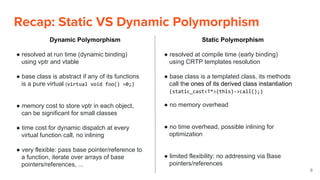 Recap: Static VS Dynamic Polymorphism
8
Dynamic Polymorphism
● resolved at run time (dynamic binding)
using vptr and vtable
● base class is abstract if any of its functions
is a pure virtual (virtual void foo() =0;)
● memory cost to store vptr in each object,
can be significant for small classes
● time cost for dynamic dispatch at every
virtual function call, no inlining
● very flexible: pass base pointer/reference to
a function, iterate over arrays of base
pointers/references, ...
Static Polymorphism
● resolved at compile time (early binding)
using CRTP templates resolution
● base class is a templated class, its methods
call the ones of its derived class instantiation
(static_cast<T*>(this)->call();)
● no memory overhead
● no time overhead, possible inlining for
optimization
● limited flexibility: no addressing via Base
pointers/references
 