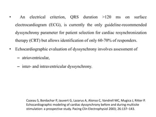 • An electrical criterion, QRS duration >120 ms on surface
electrocardiogram (ECG), is currently the only guideline-recommended
dyssynchrony parameter for patient selection for cardiac resynchronization
therapy (CRT) but allows identification of only 60-70% of responders.
• Echocardiographic evaluation of dyssynchrony involves assessment of
– atrioventricular,
– inter- and intraventricular dyssynchrony.
Cazeau S, Bordachar P, Jauvert G, Lazarus A, Alonso C, Vandrell MC, Mugica J, Ritter P.
Echocardiographic modeling of cardiac dyssynchrony before and during multisite
stimulation: a prospective study. Pacing Clin Electrophysiol 2003; 26:137–143.
 