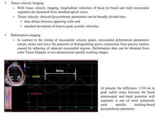 • Tissue velocity imaging
– With tissue velocity imaging, longitudinal velocities of basal (or basal and mid) myocardial
segments are measured from standard apical views.
– Tissue velocity- derived dyssynchrony parameters can be broadly divided into:
• time delays between opposing walls and
• standard deviations of time-to-peak systolic velocities.
• Deformation imaging
– In contrast to the timing of myocardial velocity peaks, myocardial deformation parameters
(strain, strain rate) have the potential of distinguishing active contraction from passive motion
caused by tethering of adjacent myocardial regions. Deformation data can be obtained from
color Tissue Doppler or two-dimensional speckle tracking images.
At present, the difference ≥130 ms in
peak radial strain between the basal
anteroseptal and basal posterior wall
segments is one of most commonly
used speckle tracking-based
dyssynchrony parameter
 