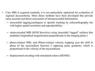 • Cine MRI is acquired routinely, it is not particularly optimized for evaluation of
regional dyssynchrony. More direct methods have been developed that provide
more accurate and direct assessment of intramyocardial deformation
– myocardial tagging,(analogous to speckle tracking by echocardiography but
with higher spatial resolution and reproducibility)
– strain-encoded MRI (SENC)(involves using sinusoidal “tagged” surfaces that
modulate longitudinal magnetization perpendicular to the imaging plane.)
– phase-contrast MRI, and (Phase-contrast velocity mapping uses the shift in
phase of the myocardium between 2 opposing pulse gradients, which is
proportional to the velocity of the myocardium)
– displacement encoding with stimulated echoes (DENSE)
 
