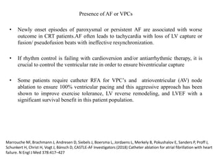 Presence of AF or VPCs
• Newly onset episodes of paroxysmal or persistent AF are associated with worse
outcome in CRT patients.AF often leads to tachycardia with loss of LV capture or
fusion/ pseudofusion beats with ineffective resynchronization.
• If rhythm control is failing with cardioversion and/or antiarrhythmic therapy, it is
crucial to control the ventricular rate in order to ensure biventricular capture
• Some patients require catheter RFA for VPC’s and atrioventricular (AV) node
ablation to ensure 100% ventricular pacing and this aggressive approach has been
shown to improve exercise tolerance, LV reverse remodeling, and LVEF with a
significant survival benefit in this patient population.
Marrouche NF, Brachmann J, Andresen D, Siebels J, Boersma L, Jordaens L, Merkely B, Pokushalov E, Sanders P, Proff J,
Schunkert H, Christ H, Vogt J, Bänsch D, CASTLE-AF Investigators (2018) Catheter ablation for atrial fibrillation with heart
failure. N Engl J Med 378:417–427
 
