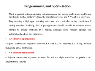 Programming and optimisation
• Most important settings requiring optimisation are the pacing mode, upper and lower
rate limits, the LV capture voltage, the stimulation vector and A-V and V-V intervals.
• Programming a high upper tracking rate ensures biventricular pacing is maintained
during exercise. Similarly, the LV pacing output should include an adequate safety
margin to ensure continual BiV pacing, although some modern devices can
automatically adjust this parameter.
• A V interval optimization
-Adjusts contraction sequence between LA and LV to optimize LV filling without
truncating atrial contraction
• VV interval optimization
– Adjusts contraction sequence between the left and right ventricles to produce the
largest stroke volume
 