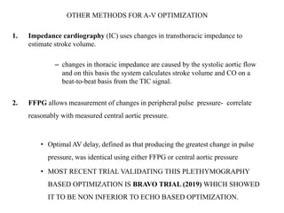 OTHER METHODS FOR A-V OPTIMIZATION
1. Impedance cardiography (IC) uses changes in transthoracic impedance to
estimate stroke volume.
– changes in thoracic impedance are caused by the systolic aortic flow
and on this basis the system calculates stroke volume and CO on a
beat-to-beat basis from the TIC signal.
2. FFPG allows measurement of changes in peripheral pulse pressure- correlate
reasonably with measured central aortic pressure.
• Optimal AV delay, defined as that producing the greatest change in pulse
pressure, was identical using either FFPG or central aortic pressure
• MOST RECENT TRIAL VALIDATING THIS PLETHYMOGRAPHY
BASED OPTIMIZATION IS BRAVO TRIAL (2019) WHICH SHOWED
IT TO BE NON INFERIOR TO ECHO BASED OPTIMIZATION.
 