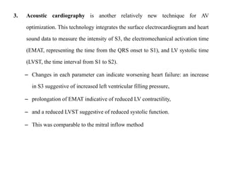 3. Acoustic cardiography is another relatively new technique for AV
optimization. This technology integrates the surface electrocardiogram and heart
sound data to measure the intensity of S3, the electromechanical activation time
(EMAT, representing the time from the QRS onset to S1), and LV systolic time
(LVST, the time interval from S1 to S2).
– Changes in each parameter can indicate worsening heart failure: an increase
in S3 suggestive of increased left ventricular filling pressure,
– prolongation of EMAT indicative of reduced LV contractility,
– and a reduced LVST suggestive of reduced systolic function.
– This was comparable to the mitral inflow method
 