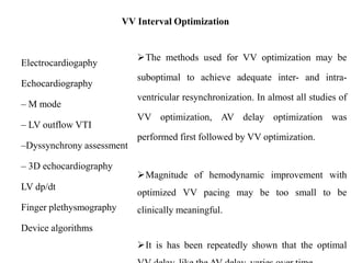 VV Interval Optimization
Electrocardiogaphy
Echocardiography
– M mode
– LV outflow VTI
–Dyssynchrony assessment
– 3D echocardiography
LV dp/dt
Finger plethysmography
Device algorithms
The methods used for VV optimization may be
suboptimal to achieve adequate inter- and intra-
ventricular resynchronization. In almost all studies of
VV optimization, AV delay optimization was
performed first followed by VV optimization.
Magnitude of hemodynamic improvement with
optimized VV pacing may be too small to be
clinically meaningful.
It is has been repeatedly shown that the optimal
 