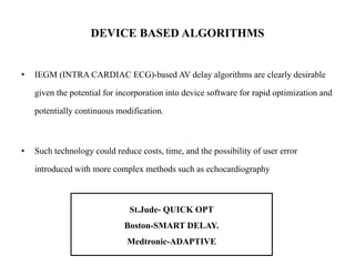DEVICE BASED ALGORITHMS
• IEGM (INTRA CARDIAC ECG)-based AV delay algorithms are clearly desirable
given the potential for incorporation into device software for rapid optimization and
potentially continuous modification.
• Such technology could reduce costs, time, and the possibility of user error
introduced with more complex methods such as echocardiography
St.Jude- QUICK OPT
Boston-SMART DELAY.
Medtronic-ADAPTIVE
 
