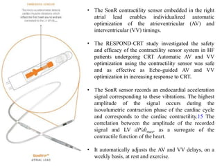 • The SonR contractility sensor embedded in the right
atrial lead enables individualized automatic
optimization of the atrioventricular (AV) and
interventricular (VV) timings.
• The RESPOND-CRT study investigated the safety
and efficacy of the contractility sensor system in HF
patients undergoing CRT Automatic AV and VV
optimization using the contractility sensor was safe
and as effective as Echo-guided AV and VV
optimization in increasing response to CRT.
• The SonR sensor records an endocardial acceleration
signal corresponding to these vibrations. The highest
amplitude of the signal occurs during the
isovolumetric contraction phase of the cardiac cycle
and corresponds to the cardiac contractility.15 The
correlation between the amplitude of the recorded
signal and LV dP/dtmax, as a surrogate of the
contractile function of the heart.
• It automatically adjusts the AV and VV delays, on a
weekly basis, at rest and exercise.
 