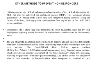 OTHER METHODS TO PREVENT NON RESPONDERS
• Utilising appropriate LV lead technology and optimisation of the LV lead stimulation site
MSP can also be delivered via multipoint pacing (MPP). This technique utilises
quadripolar LV pacing leads which have four integrated pacing cathodes along the
course of the lead, allowing greater customisation from any of the of the 10–17 MPP
vectors available.
• Stimulation site : lateral free wall represents the most favourable target for LV lead
deployment, typically within the lateral or postero-lateral cardiac veins of the coronary
sinus
•
• The use of remote monitoring has been shown to improve clinical outcomes for patients
with heart failure one such device under study is only implantable technologies have also
been devised. The CardioMEMS Heart Failure system (Abbott
Medical Inc., Atlanta, GA, USA) is a wireless pulmonary artery haemodynamic monitor,
which provides an accurate assessment of real time pulmonary artery (PA) pressure,
allowing the physician to optimise pharmacotherapy. Use of this system was associated
with a 33% reduction in hospitalisations when compared to standard of care
 