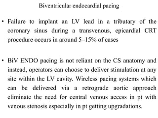 Biventricular endocardial pacing
• Failure to implant an LV lead in a tributary of the
coronary sinus during a transvenous, epicardial CRT
procedure occurs in around 5–15% of cases
• BiV ENDO pacing is not reliant on the CS anatomy and
instead, operators can choose to deliver stimulation at any
site within the LV cavity. Wireless pacing systems which
can be delivered via a retrograde aortic approach
eliminate the need for central venous access in pt with
venous stenosis especially in pt getting upgradations.
 