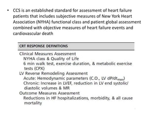 • CCS is an established standard for assessment of heart failure
patients that includes subjective measures of New York Heart
Association (NYHA) functional class and patient global assessment
combined with objective measures of heart failure events and
cardiovascular death
 