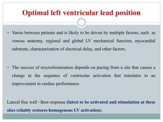 Optimal left ventricular lead position
 Varies between patients and is likely to be driven by multiple factors, such as
venous anatomy, regional and global LV mechanical function, myocardial
substrate, characterization of electrical delay, and other factors.
 The success of resynchronization depends on pacing from a site that causes a
change in the sequence of ventricular activation that translates to an
improvement in cardiac performance.
Lateral free wall –Best response (latest to be activated and stimulation at these
sites reliably restores homogenous LV activation).
 