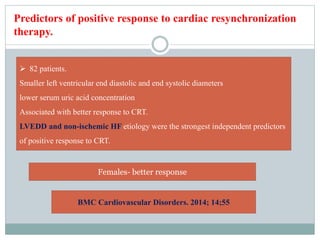 Predictors of positive response to cardiac resynchronization
therapy.
 82 patients.
Smaller left ventricular end diastolic and end systolic diameters
lower serum uric acid concentration
Associated with better response to CRT.
LVEDD and non-ischemic HF etiology were the strongest independent predictors
of positive response to CRT.
Females- better response
BMC Cardiovascular Disorders. 2014; 14;55
 