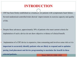 INTRODUCTION
 CRT has been firmly established as a treatment for patients with symptomatic heart failure.
Several randomised controlled trials showed improvements in exercise capacity and quality
of life.
 Despite these advances, approximately 30% of patients who meet current criteria for
implantation of such a device do not show objective evidence of clinical benefit.
 Implantation of a CRT device is expensive, time consuming and involves some risk so it is
important to accurately identify patients who are likely to respond and to optimise
pacing ,lead placement and device programming to maximise the benefit in these
selected patients.
Heart 2005;91:1000–1002
 