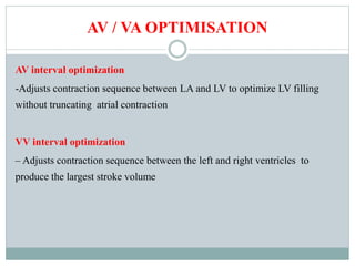 AV / VA OPTIMISATION
AV interval optimization
-Adjusts contraction sequence between LA and LV to optimize LV filling
without truncating atrial contraction
VV interval optimization
– Adjusts contraction sequence between the left and right ventricles to
produce the largest stroke volume
 