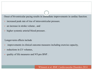 Onset of biventricular pacing results in immediate improvements in cardiac function.
 increased peak rate of rise of intraventricular pressure.
 an increase in stroke volume , and
 higher systemic arterial blood pressure .
Longer-term effects include
 improvements in clinical outcome measures including exercise capacity,
 reductions in LV volumes,
 quality of life measures and NT-pro BNP .
Whinnett et al. BMC Cardiovascular Disorders 2014
 