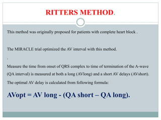 RITTERS METHOD.
This method was originally proposed for patients with complete heart block .
The MIRACLE trial optimized the AV interval with this method.
.
Measure the time from onset of QRS complex to time of termination of the A-wave
(QA interval) is measured at both a long (AVlong) and a short AV delays (AVshort).
The optimal AV delay is calculated from following formula:
AVopt = AV long - (QA short – QA long).
 