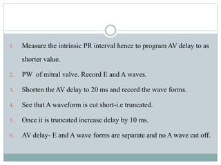 1. Measure the intrinsic PR interval hence to program AV delay to as
shorter value.
2. PW of mitral valve. Record E and A waves.
3. Shorten the AV delay to 20 ms and record the wave forms.
4. See that A waveform is cut short-i.e truncated.
5. Once it is truncated increase delay by 10 ms.
6. AV delay- E and A wave forms are separate and no A wave cut off.
 