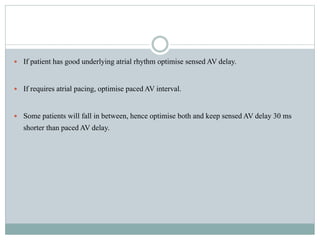  If patient has good underlying atrial rhythm optimise sensed AV delay.
 If requires atrial pacing, optimise paced AV interval.
 Some patients will fall in between, hence optimise both and keep sensed AV delay 30 ms
shorter than paced AV delay.
 