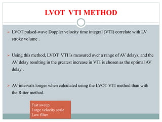 LVOT VTI METHOD
 LVOT pulsed-wave Doppler velocity time integral (VTI) correlate with LV
stroke volume .
 Using this method, LVOT VTI is measured over a range of AV delays, and the
AV delay resulting in the greatest increase in VTI is chosen as the optimal AV
delay .
 AV intervals longer when calculated using the LVOT VTI method than with
the Ritter method.
Fast sweep
Large velocity scale
Low filter
 