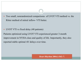  Two small, nonrandomized comparisons of LVOT VTI method vs. the
Ritter method of mitral inflow- VTI better.
 LVOT VTI vs fixed delay (40 patients)
Patients optimized using LVOT VTI experienced greater 3-month
improvement in NYHA class and quality of life. Importantly, they also
reported stable optimal AV delays over time.
Heart Rhythm 2004;1:562–7.
 