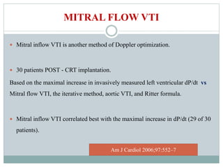 MITRAL FLOW VTI
 Mitral inflow VTI is another method of Doppler optimization.
 30 patients POST - CRT implantation.
Based on the maximal increase in invasively measured left ventricular dP/dt vs
Mitral flow VTI, the iterative method, aortic VTI, and Ritter formula.
 Mitral inflow VTI correlated best with the maximal increase in dP/dt (29 of 30
patients).
Am J Cardiol 2006;97:552–7
 
