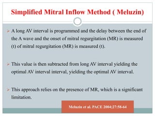 Simplified Mitral Inflow Method ( Meluzin)
 A long AV interval is programmed and the delay between the end of
the A wave and the onset of mitral regurgitation (MR) is measured
(t) of mitral regurgitation (MR) is measured (t).
 This value is then subtracted from long AV interval yielding the
optimal AV interval interval, yielding the optimal AV interval.
 This approach relies on the presence of MR, which is a significant
limitation.
Meluzin et al. PACE 2004;27:58-64
 
