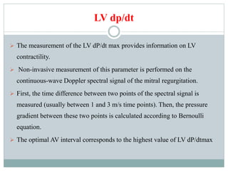 LV dp/dt
 The measurement of the LV dP/dt max provides information on LV
contractility.
 Non-invasive measurement of this parameter is performed on the
continuous-wave Doppler spectral signal of the mitral regurgitation.
 First, the time difference between two points of the spectral signal is
measured (usually between 1 and 3 m/s time points). Then, the pressure
gradient between these two points is calculated according to Bernoulli
equation.
 The optimal AV interval corresponds to the highest value of LV dP/dtmax
 
