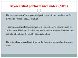 Myocardial performance index (MPI)
 The measurement of the myocardial performance index may be a useful
method to optimize the AV interval.
 The myocardial performance index is a comprehensive measurement of
LV function. This index is calculated as the sum of isovolumic contraction
and relaxation times divided by the ejection time .
 The optimal AV interval is defined by the lowest myocardial performance
index.
 