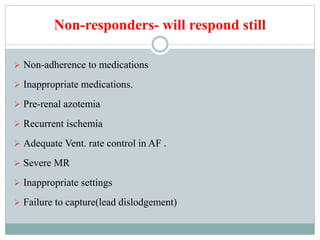 Non-responders- will respond still
 Non-adherence to medications
 Inappropriate medications.
 Pre-renal azotemia
 Recurrent ischemia
 Adequate Vent. rate control in AF .
 Severe MR
 Inappropriate settings
 Failure to capture(lead dislodgement)
 